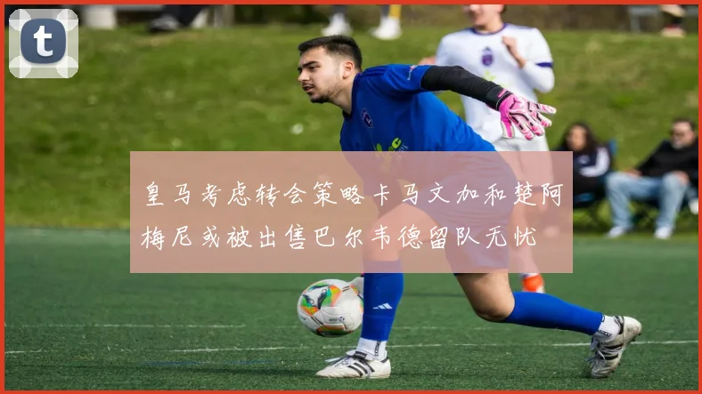 皇马考虑转会策略卡马文加和楚阿梅尼或被出售巴尔韦德留队无忧