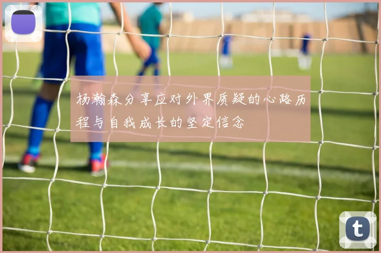 杨瀚森分享应对外界质疑的心路历程与自我成长的坚定信念
