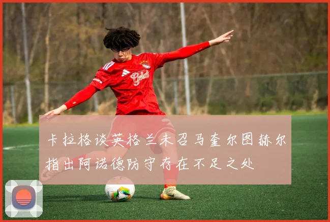 卡拉格谈英格兰未召马奎尔图赫尔指出阿诺德防守存在不足之处