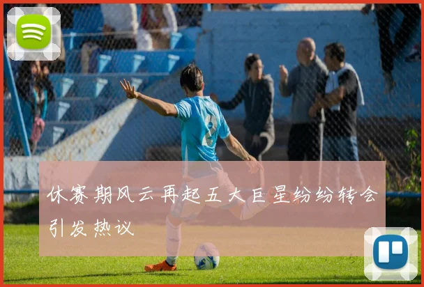 休赛期风云再起五大巨星纷纷转会引发热议