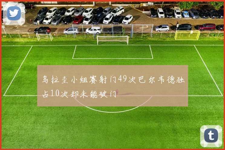 乌拉圭小组赛射门49次巴尔韦德独占10次却未能破门