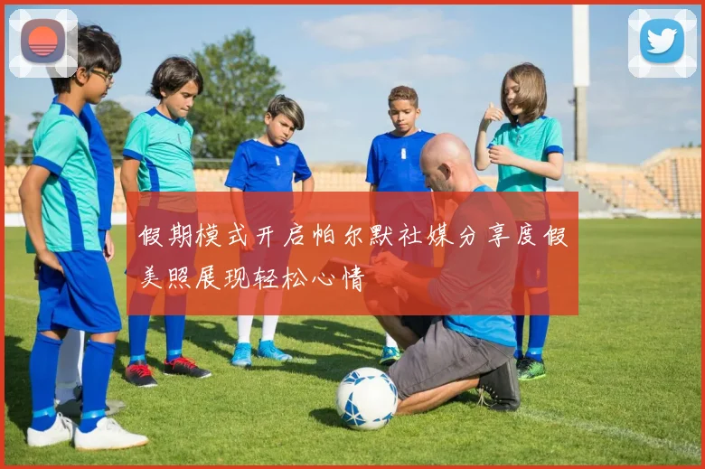 假期模式开启帕尔默社媒分享度假美照展现轻松心情