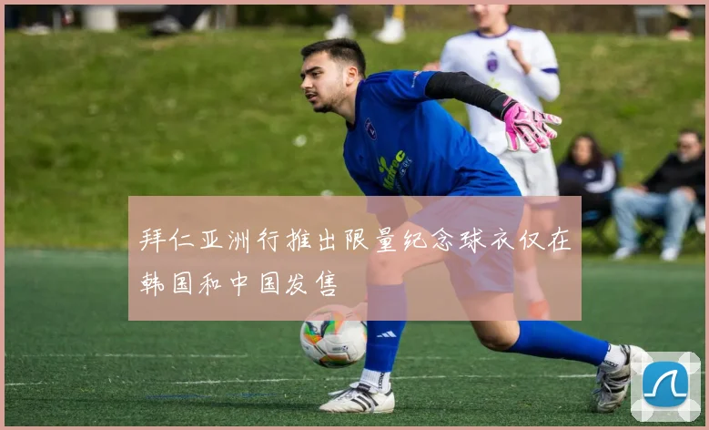 拜仁亚洲行推出限量纪念球衣仅在韩国和中国发售